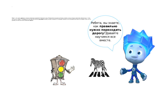 .         Зебра” – это участок  дороги , по которому пешеходам разрешается переходить улицу. Обозначается она широкими белыми линиями, между которыми нарисованы чёрные линии – точно, как полоски у зебры! У светофора есть три глаза, три огонька,  три сигнала : красный, желтый и зеленый. Их и называют глазками, но они загораются не сразу, а по очереди. Нолик, как ты думаешь, на какой свет можно переходить  дорогу ? Ребята, вы знаете, как  правильно нужно переходить дорогу ?Давайте научимся все вместе.