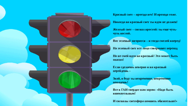 Красный свет – проезда нет! И прохода тоже.  Никогда на красный свет ты идти не должен!  Желтый свет – сигнал простой: ты еще чуть-чуть постой.  Вот зеленый загорится – и тогда смелей вперед!  На зеленый свет все лица совершают переход  Но не смей идти на красный! Это может быть опасно!  Если сделаешь неверно и на красный перейдешь –  Знай, в беду ты непременно, непременно попадешь!  Все в ГАИ твердят нам хором: «Надо быть внимательным!  И сигналы светофора помнить обязательно!»