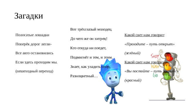 Загадки Вот трёхглазый молодец. До чего же он хитрец! Кто откуда ни поедет, Подмигнёт и тем, и этим. Знает, как уладить спор, Разноцветный… Полосатые лошадки Какой свет нам говорит : Поперёк дорог легли- «Проходите – путь открыт» Все авто остановились (зелёный) Если здесь проходим мы. Какой свет нам говорит : (пешеходный переход) «Вы постойте – путь закрыт!» (красный)