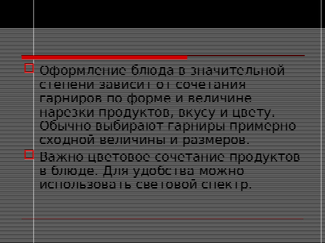 Оформление блюда в значительной степени зависит от сочетания гарниров по форме и величине нарезки продуктов, вкусу и цвету. Обычно выбирают гарниры примерно сходной величины и размеров. Важно цветовое сочетание продуктов в блюде. Для удобства можно использовать световой спектр.