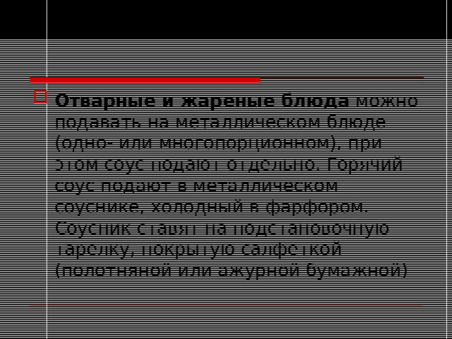 Отварные и жареные блюда можно подавать на металлическом блюде (одно- или многопорционном), при этом соус подают отдельно. Горячий соус подают в металлическом соуснике, холодный в фарфором. Соусник ставят на подстановочную тарелку, покрытую салфеткой (полотняной или ажурной бумажной)