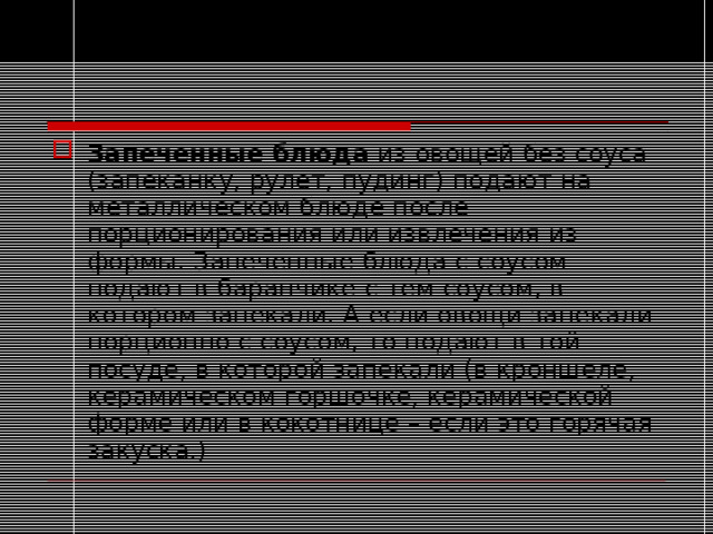 Запеченные блюда из овощей без соуса (запеканку, рулет, пудинг) подают на металлическом блюде после порционирования или извлечения из формы. Запеченные блюда с соусом подают в баранчике с тем соусом, в котором запекали. А если овощи запекали порционно с соусом, то подают в той посуде, в которой запекали (в кроншеле, керамическом горшочке, керамической форме или в кокотнице – если это горячая закуска.)