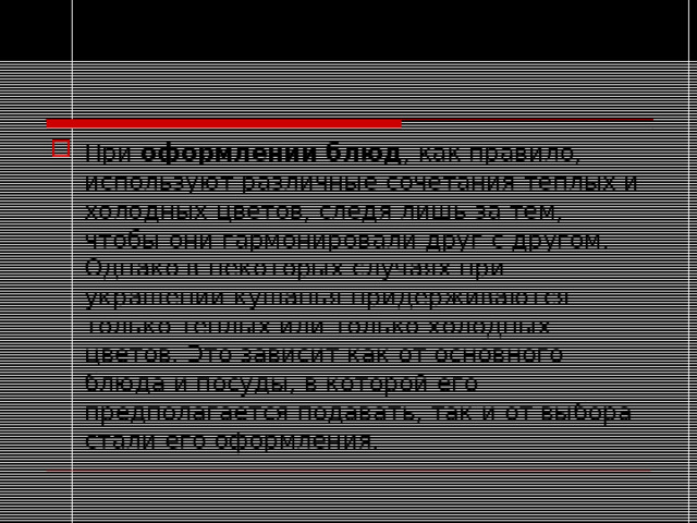 При  оформлении блюд , как правило, используют различные сочетания теплых и холодных цветов, следя лишь за тем, чтобы они гармонировали друг с другом. Однако в некоторых случаях при украшении кушанья придерживаются только теплых или только холодных цветов. Это зависит как от основного блюда и посуды, в которой его предполагается подавать, так и от выбора стали его оформления.