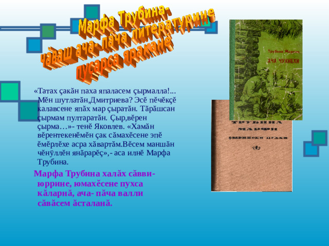 «Татах ç ак ă н паха япаласем ç ырмалла!... М ĕ н шутлат ă н,Дмитриева? Эс ĕ п ĕ ч ĕ к çĕ калавсене яп ă х мар ç ырат ă н. Т ă р ă шсан ç ырмам пултарат ă н. Ç ыр,в ĕ рен ç ырма…»- тен ĕ Яковлев. «Хам ă н в ĕ рентекен ĕ м ĕ н ç ак с ă мах ĕ сене эп ĕ  ĕ м ĕ рл ĕ хе асра х ă варт ă м.В ĕ сем манш ă н ч ĕ н ÿ лл ĕ н ян ă рар ĕç »,- аса илн ĕ Марфа Трубина.  Марфа Трубина хал ă х с ă вви-юррине, юмах ĕ сене пухса к ă ларн ă , ача- п ă ча валли с ă в ă сем ă сталан ă .