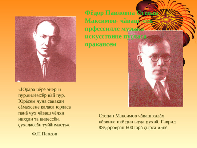 Фёдор Павловпа Степан Максимов- ч ă ваш -сен прфессилле музыка искусствине пу ç ласа яракансем «Юр ă ра ч ĕ р ĕ энерги пур,вил ĕ мс ĕ р в ă й пур. Юр ă сем чуна савакан с ă махсене каласа юрласа пан ă чух ч ă ваш ч ĕ лхи них ç ан та вилесс ĕ н, ç ухаласс ă н туй ă нмасть».  Ф.П.Павлов Степан Максимов ч ă ваш хал ă х к ĕ ввине ик ĕ пин ытла пухн ă . Гаврил Фёдоровран 600 юр ă  ç ырса илн ĕ .