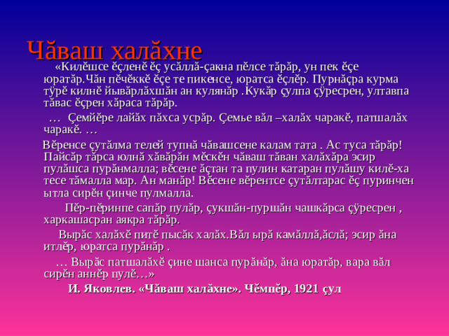 Ч ă ваш хал ă хне  «Килĕшсе ĕçленĕ ĕç усăллă- ç акна пĕлсе тăрăр, ун пек ĕçе юратăр.Чăн пĕчĕккĕ ĕçе те пикенсе, юратса ĕçлĕр. Пурнăçра курма тÿрĕ килнĕ йывăрлăхшăн ан кулянăр .Кукăр çулпа çÿресрен, ултавпа тăвас ĕçрен хăраса тăрăр. … Çемйĕре лайăх пăхса усрăр. Çемье вăл –халăх чарак ĕ , патшал ă х чарак ĕ . …  Вĕренсе çутăлма телей тупнă чăвашсене калам тата . Ас туса тăрăр!Пайсăр тăрса юлнă хăвăрăн мĕскĕн чăваш тăван халăхăра эсир пулăшса пурăнмалла; вĕсене ăçтан та пулин катаран пулăшу килĕ-ха тесе тăмалла мар. Ан манăр! Вĕсене вĕрентсе çутăлтарас ĕç пуринчен ытла сирĕн çинче пулмалла.  Пĕр-пĕринпе сапăр пулăр, çукшăн-пуршăн чашкăрса çÿресрен , харкашасран аякра тăрăр.  Вырăс халăхĕ питĕ пысăк халăх.Вăл ырă камăллă,ăслă; эсир ăна итлĕр, юратса пурăнăр . … Выр ă с патшал ă х ĕ  ç ине шанса пур ă н ă р, ă на юрат ă р, вара в ă л сир ĕ н анн ĕ р пул ĕ …»  И. Яковлев. «Ч ă ваш хал ă хне». Ч ĕ мп ĕ р, 1921 ç ул
