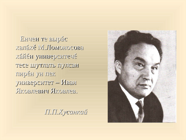 Енчен те вырăс халăхĕ М.Ломоносова хăйĕн университечĕ тесе шутлать пулсан пирĕн ун пек университет – Иван Яковлевич Яковлев.  П.П.Хусанкай