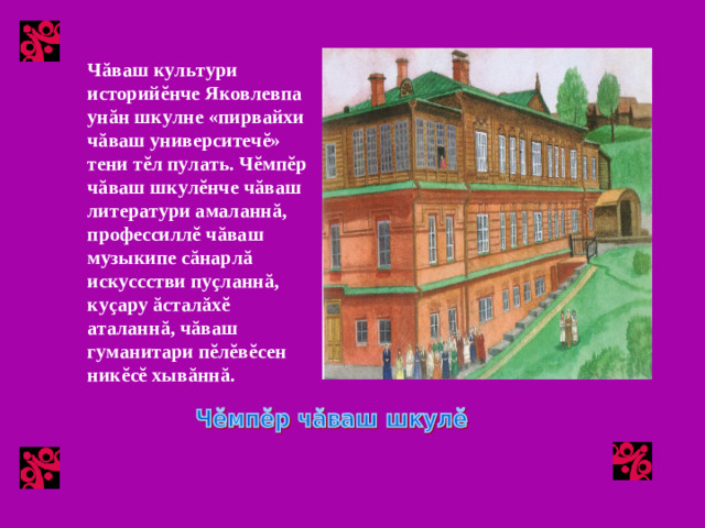 Чăваш культури историйĕнче Яковлевпа унăн шкулне «пирвайхи чăваш университечĕ» тени тĕл пулать. Чĕмпĕр чăваш шкулĕнче чăваш литератури амаланнă, профессиллĕ чăваш музыкипе сăнарлă искуссстви пуçланнă, куçару ăсталăхĕ аталаннă, чăваш гуманитари пĕлĕвĕсен никĕсĕ хывăннă.