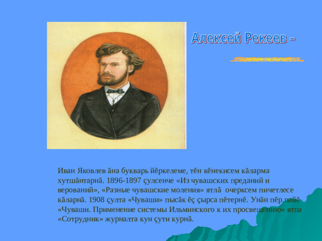 Иван Яковлев ă на букварь й ĕ ркелеме, т ĕ н к ĕ некисем к ă ларма хутш ă нтарн ă . 1896-1897 ç улсенче «Из чувашских преданий и верований», «Разные чувашские моления» ятл ă очерксем пичетлесе к ă ларн ă . 1908 ç улта «Чуваши»  пыс ă к ĕç  ç ырса п ĕ терн ĕ . Ун ă н п ĕ р пай ĕ «Чуваши. Применение системы Ильминского к их просвещению» ятпа «Сотрудник» журналта кун ç ути курн ă .