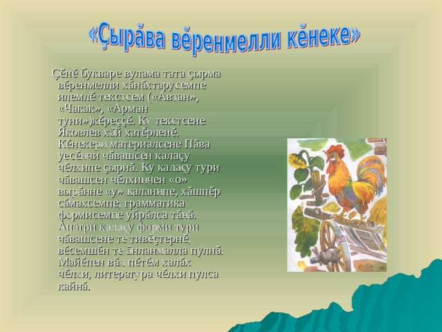 Çĕ н ĕ букваре вулама тата ç ырма в ĕ ренмелли х ă н ă хтарусемпе илемл ĕ текстсем («Автан», «Чакак», «Арман туни»)к ĕ ре ççĕ . Ку текстсене Яковлев х ă й хат ĕ рлен ĕ . К ĕ некери материалсене П ă ва уес ĕ нчи ч ă вашсен кала ç у ч ĕ лхипе ç ырн ă . Ку кала ç у тури ч ă вашсен ч ĕ л хинчен «о» выр ă нне «у» каланипе, х ă шп ĕ р с ă махсемпе, грамматика формисемпе уйр ă лса т ă н ă . Анатри кала ç у форми тури ч ă вашсене те тив ĕç терн ĕ , в ĕ семш ĕ н те ă нланмалла пулн ă . Май ĕ пен в ă л п ĕ т ĕ м хал ă х ч ĕ лхи, литература ч ĕ лхи пулса кайн ă .