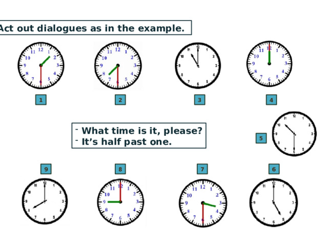Act out dialogues as in the example. 4 3 2 1  What time is it, please?  It’s half past one. 5 8 9 6 7