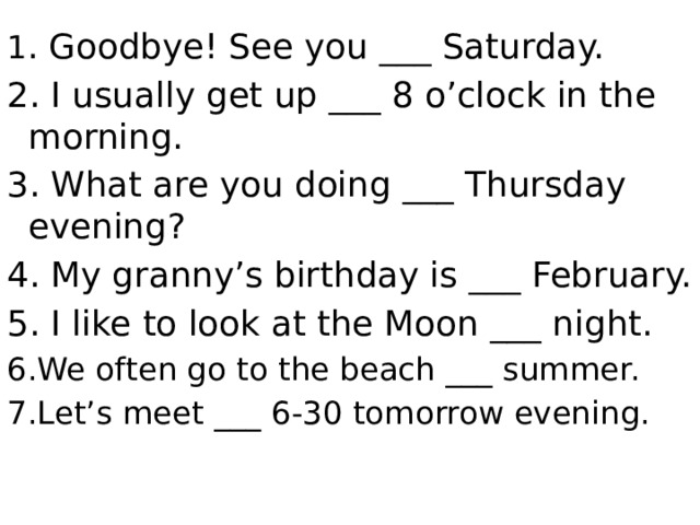 1 . Goodbye! See you ___ Saturday. 2. I usually get up ___ 8 o’clock in the morning. 3. What are you doing ___ Thursday evening? 4. My granny’s birthday is ___ February. 5. I like to look at the Moon ___ night. 6.We often go to the beach ___ summer. 7.Let’s meet ___ 6-30 tomorrow evening.