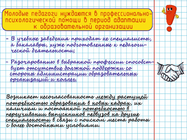 Молодые педагоги нуждаются в профессионально-психологической помощи в период адаптации к образовательной организации В учебные заведения приходят не специалисты, а бакалавры, хуже подготовленные к педагогической деятельности Разочарованию в выбранной профессии способствует отсутствие должной поддержки со стороны администрации образовательных организаций и коллег Возникает несогласованность между растущей потребностью образования в новых кадрах , их наличием и постоянной потребностью в переучивании выпускников педвузов на другие специальности в связи с поиском места работы с более достойными условиями.  