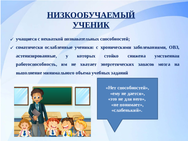 НИЗКООБУЧАЕМЫЙ УЧЕНИК учащиеся с нехваткой познавательных способностей; соматически ослабленные ученики: с хроническими заболеваниями, ОВЗ, астенизированные, у которых стойко снижена умственная работоспособность, им не хватает энергетических запасов мозга на выполнение минимального объема учебных заданий «Нет способностей»,  «ему не дается», «это не для него», «не понимает», «слабенький».