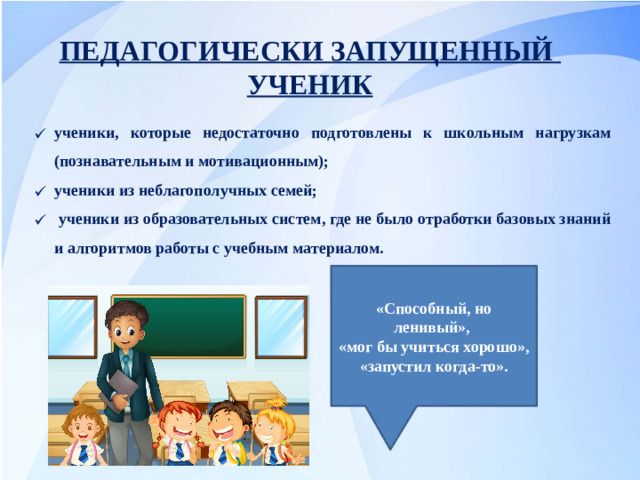 ПЕДАГОГИЧЕСКИ ЗАПУЩЕННЫЙ УЧЕНИК ученики, которые недостаточно подготовлены к школьным нагрузкам (познавательным и мотивационным); ученики из неблагополучных семей;  ученики из образовательных систем, где не было отработки базовых знаний и алгоритмов работы с учебным материалом. «Способный, но ленивый», «мог бы учиться хорошо», «запустил когда-то».