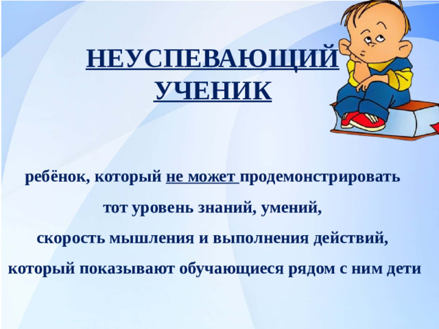НЕУСПЕВАЮЩИЙ УЧЕНИК ребёнок, который не может продемонстрировать тот уровень знаний, умений, скорость мышления и выполнения действий, который показывают обучающиеся рядом с ним дети