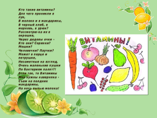   Кто такие витамины? Для чего проникли в лук, В молоко и в мандарины, В черный хлеб, в морковь, в урюк? Рассмотрю-ка их в окрошке, Через дедовы очки - Кто они? Соринки? Мошки? Человечки? Паучки? Может в перце и петрушке, Незаметные на взгляд, Очень маленькие пушки По бактериям палят?! Если так, то Витамины Мне нужны наверняка - Съем на полдник мандарины, На ночь выпью молока!