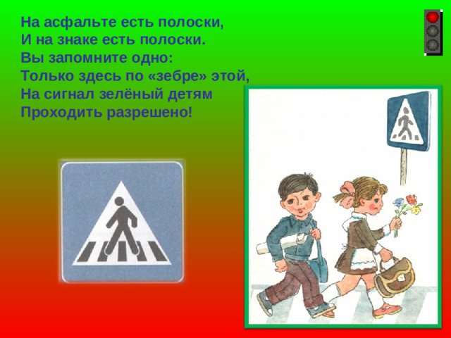 На асфальте есть полоски, И на знаке есть полоски. Вы запомните одно: Только здесь по «зебре» этой, На сигнал зелёный детям Проходить разрешено!