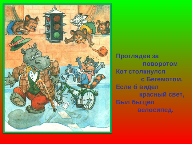 Проглядев за  поворотом Кот столкнулся  с Бегемотом. Если б видел  красный свет, Был бы цел  велосипед.