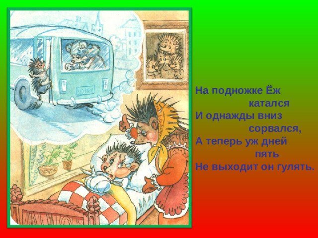 На подножке Ёж  катался И однажды вниз  сорвался, А теперь уж дней  пять Не выходит он гулять.