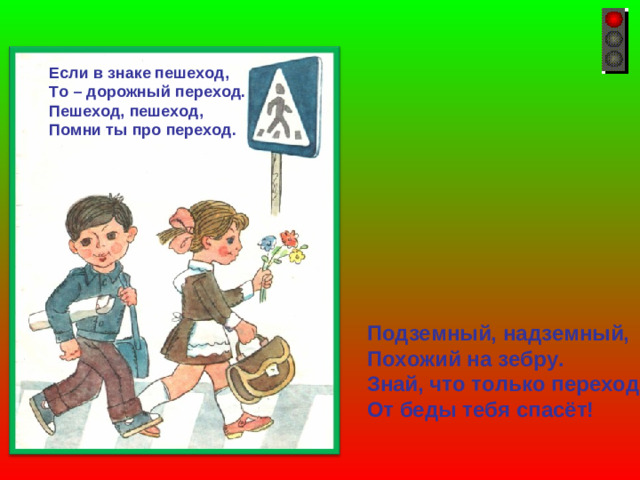Если в знаке пешеход, То – дорожный переход. Пешеход, пешеход, Помни ты про переход. Подземный, надземный, Похожий на зебру. Знай, что только переход От беды тебя спасёт!