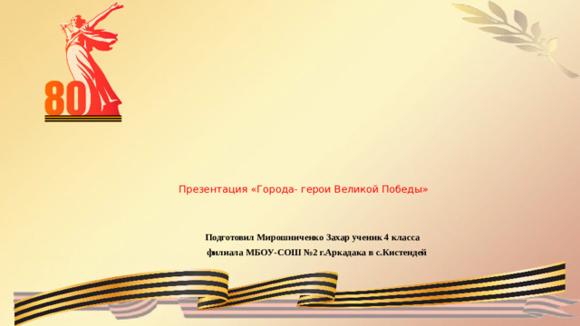 Презентация «Города- герои Великой Победы»      Подготовил Мирошниченко Захар ученик 4 класса  филиала МБОУ-СОШ №2 г.Аркадака в с.Кистендей
