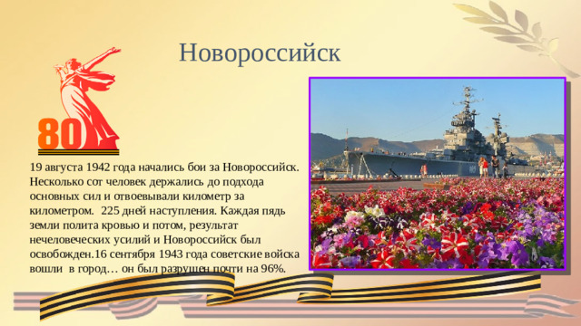 Новороссийск 19 августа 1942 года начались бои за Новороссийск. Несколько сот человек держались до подхода основных сил и отвоевывали километр за километром. 225 дней наступления. Каждая пядь земли полита кровью и потом, результат нечеловеческих усилий и Новороссийск был освобожден.16 сентября 1943 года советские войска вошли в город… он был разрушен почти на 96%.