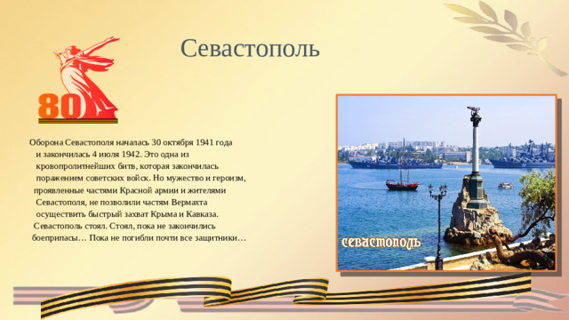 Севастополь Оборона Севастополя началась 30 октября 1941 года  и закончилась 4 июля 1942. Это одна из  кровопролитнейших битв, которая закончилась  поражением советских войск. Но мужество и героизм,  проявленные частями Красной армии и жителями  Севастополя, не позволили частям Вермахта  осуществить быстрый захват Крыма и Кавказа.  Севастополь стоял. Стоял, пока не закончились  боеприпасы… Пока не погибли почти все защитники…