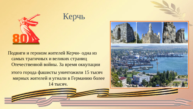 Керчь  Подвиги и героизм жителей Керчи- одна из самых трагичных и великих страниц Отечественной войны. За время оккупации этого города фашисты уничтожили 15 тысяч мирных жителей и угнали в Германию более 14 тысяч.