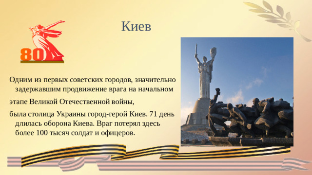Киев Одним из первых советских городов, значительно задержавшим продвижение врага на начальном этапе Великой Отечественной войны, была столица Украины город-герой Киев. 71 день длилась оборона Киева. Враг потерял здесь более 100 тысяч солдат и офицеров.