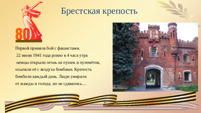 Брестская крепость  Первой приняла бой с фашистами.  22 июня 1941 года ровно в 4 часа утра  немцы открыли огонь из пушек и пулемётов, осыпали её с воздуха бомбами. Крепость бомбили каждый день. Люди умирали от жажды и голода, но не сдавались…