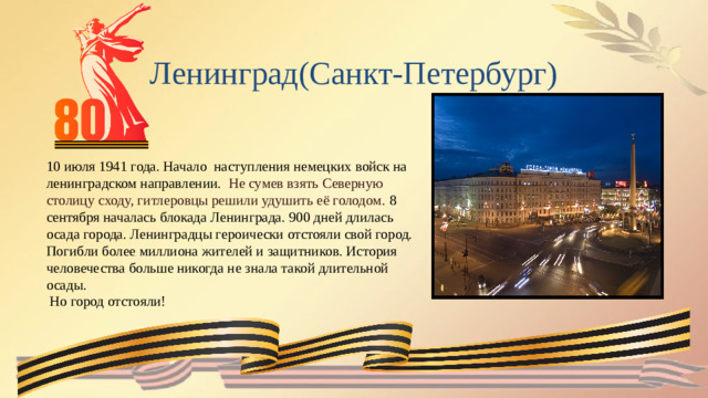 Ленинград(Санкт-Петербург) 10 июля 1941 года. Начало наступления немецких войск на ленинградском направлении.  Не сумев взять Северную столицу сходу, гитлеровцы решили удушить её голодом. 8 сентября началась блокада Ленинграда. 900 дней длилась осада города. Ленинградцы героически отстояли свой город. Погибли более миллиона жителей и защитников. История человечества больше никогда не знала такой длительной осады.  Но город отстояли!