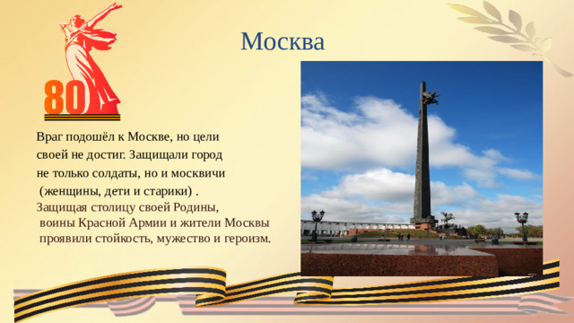 Москва  Враг подошёл к Москве, но цели своей не достиг. Защищали город не только солдаты, но и москвичи  (женщины, дети и старики) . Защищая столицу своей Родины,  воины Красной Армии и жители Москвы  проявили стойкость, мужество и героизм.