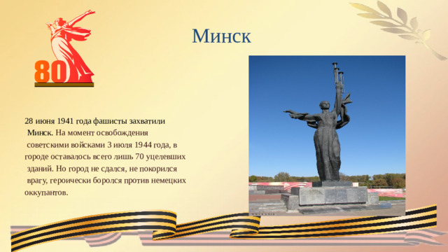 Минск 28 июня 1941 года фашисты захватили  Минск. На момент освобождения  советскими войсками 3 июля 1944 года, в городе оставалось всего лишь 70 уцелевших  зданий. Но город не сдался, не покорился  врагу, героически боролся против немецких оккупантов.  