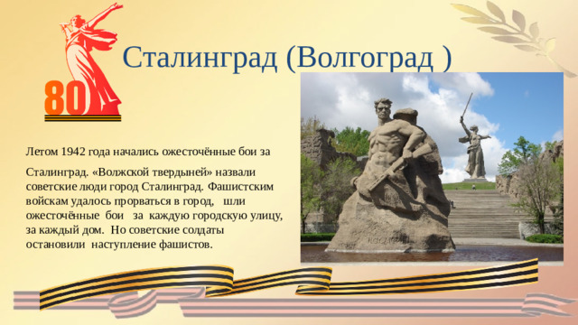 Сталинград (Волгоград ) Летом 1942 года начались ожесточённые бои за Сталинград. «Волжской твердыней» назвали советские люди город Сталинград. Фашистским войскам удалось прорваться в город,   шли   ожесточённые  бои   за  каждую городскую улицу, за каждый дом. Но советские солдаты остановили наступление фашистов.