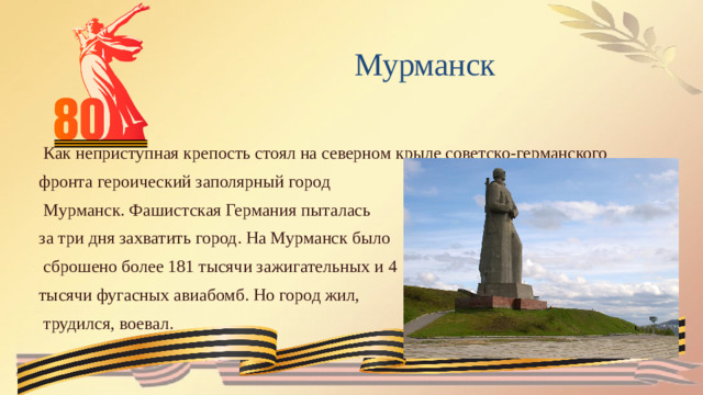 Мурманск  Как неприступная крепость стоял на северном крыле советско-германского фронта героический заполярный город  Мурманск. Фашистская Германия пыталась за три дня захватить город. На Мурманск было  сброшено более 181 тысячи зажигательных и 4 тысячи фугасных авиабомб. Но город жил,  трудился, воевал.