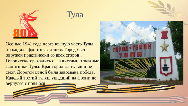 Тула Осенью 1941 года через южную часть Тулы проходила фронтовая линия. Город был окружен практически со всех сторон .  Героически сражались с фашистами отважные защитники Тулы. Враг город взять так и не смог. Дорогой ценой была завоёвана победа. Каждый третий туляк, ушедший на фронт, не вернулся с поля боя.