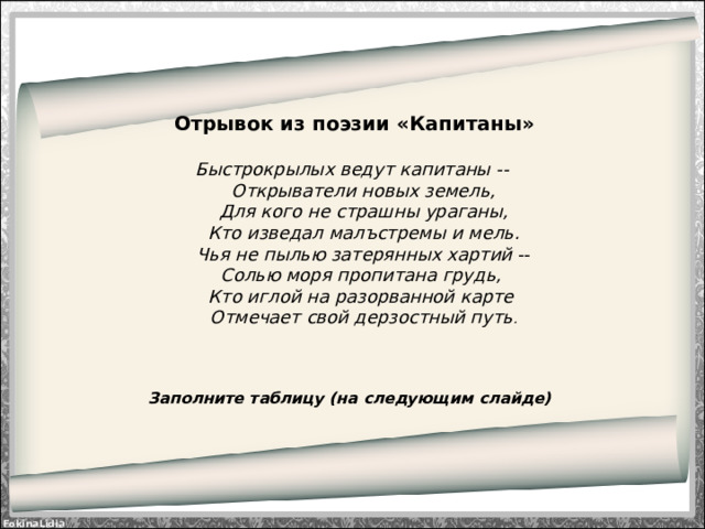 Отрывок из поэзии «Капитаны»   Быстрокрылых ведут капитаны --       Открыватели новых земель,       Для кого не страшны ураганы,       Кто изведал малъстремы и мель.       Чья не пылью затерянных хартий  --      Солью моря пропитана грудь,      Кто иглой на разорванной карте       Отмечает свой дерзостный путь .    Заполните таблицу (на следующим слайде)