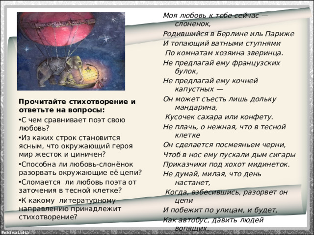 Моя любовь к тебе сейчас — слоненок, Родившийся в Берлине иль Париже И топающий ватными ступнями  По комнатам хозяина зверинца. Не предлагай ему французских булок, Не предлагай ему кочней капустных — Он может съесть лишь дольку мандарина,  Кусочек сахара или конфету. Не плачь, о нежная, что в тесной клетке Он сделается посмеяньем черни, Чтоб в нос ему пускали дым сигары Приказчики под хохот мидинеток. Не думай, милая, что день настанет,  Когда, взбесившись, разорвет он цепи И побежит по улицам, и будет, Как автобус, давить людей вопящих.  Нет, пусть тебе приснится он под утро  В парче и меди, в страусовых перьях,  Как тот, Великолепный, что когда-то  Нес к трепетному Риму Ганнибала.  Н.Гумилёв Прочитайте стихотворение и ответьте на вопросы: