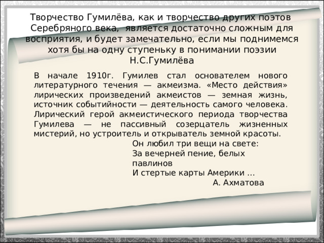 Творчество Гумилёва, как и творчество других поэтов Серебряного века, является достаточно сложным для восприятия, и будет замечательно, если мы поднимемся хотя бы на одну ступеньку в понимании поэзии Н.С.Гумилёва   В начале 1910г. Гумилев стал основателем нового литературного течения — акмеизма. «Место действия» лирических произведений акмеистов — земная жизнь, источник событийности — деятельность самого человека. Лирический герой акмеистического периода творчества Гумилева — не пассивный созерцатель жизненных мистерий, но устроитель и открыватель земной красоты. Он любил три вещи на свете:  За вечерней пение, белых павлинов  И стертые карты Америки ...                                 А. Ахматова