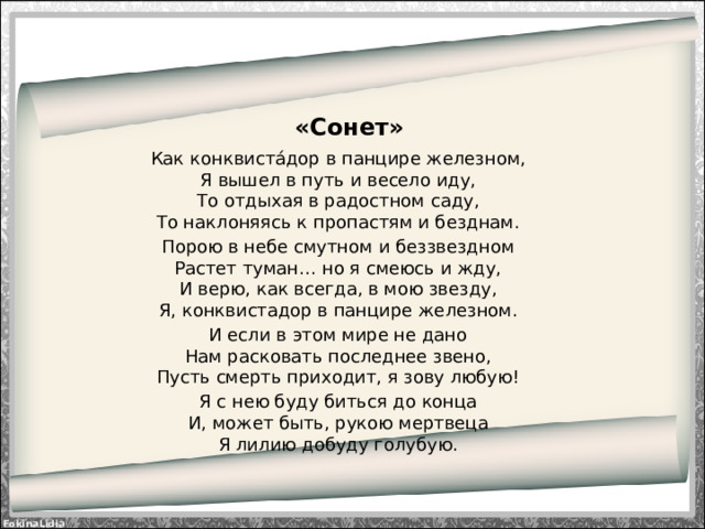 «Сонет» Как конквиста́дор в панцире железном,  Я вышел в путь и весело иду,  То отдыхая в радостном саду,  То наклоняясь к пропастям и безднам. Порою в небе смутном и беззвездном  Растет туман… но я смеюсь и жду,  И верю, как всегда, в мою звезду,  Я, конквистадор в панцире железном. И если в этом мире не дано  Нам расковать последнее звено,  Пусть смерть приходит, я зову любую! Я с нею буду биться до конца  И, может быть, рукою мертвеца  Я лилию добуду голубую.