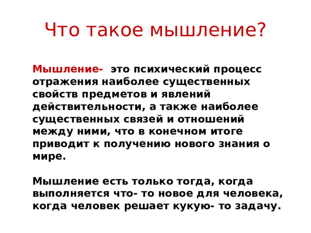Что такое мышление? Мышление- это психический процесс отражения наиболее существенных свойств предметов и явлений действительности, а также наиболее существенных связей и отношений между ними, что в конечном итоге приводит к получению нового знания о мире.  Мышление есть только тогда, когда выполняется что- то новое для человека, когда человек решает кукую- то задачу.