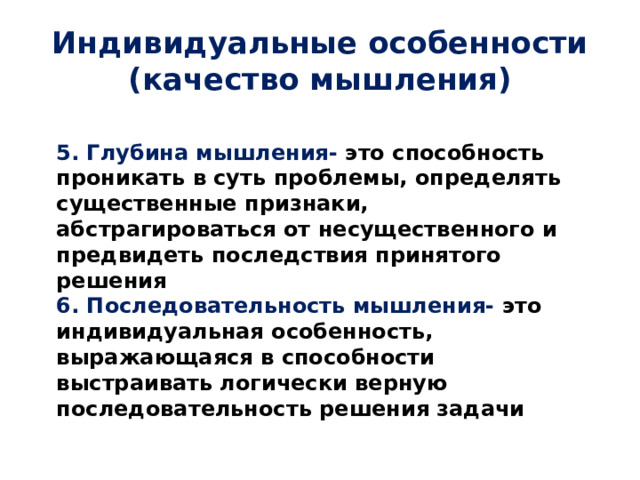 Индивидуальные особенности (качество мышления) 5. Глубина мышления- это способность проникать в суть проблемы, определять существенные признаки, абстрагироваться от несущественного и предвидеть последствия принятого решения 6. Последовательность мышления- это индивидуальная особенность, выражающаяся в способности выстраивать логически верную последовательность решения задачи