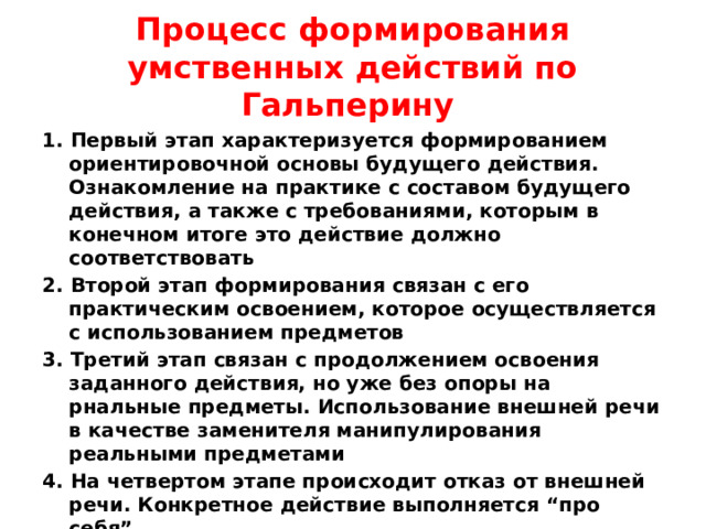 Процесс формирования умственных действий по Гальперину 1. Первый этап характеризуется формированием ориентировочной основы будущего действия. Ознакомление на практике с составом будущего действия, а также с требованиями, которым в конечном итоге это действие должно соответствовать 2. Второй этап формирования связан с его практическим освоением, которое осуществляется с использованием предметов 3. Третий этап связан с продолжением освоения заданного действия, но уже без опоры на рнальные предметы. Использование внешней речи в качестве заменителя манипулирования реальными предметами 4. На четвертом этапе происходит отказ от внешней речи. Конкретное действие выполняется “про себя” 5. На пятом этапе действие выполняется полностью во внутреннем плане, с соответсвующими сокращениями и преобразованиями.