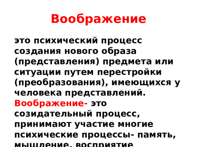 Воображение это психический процесс создания нового образа (представления) предмета или ситуации путем перестройки (преобразования), имеющихся у человека представлений. Воображение- это созидательный процесс, принимают участие многие психические процессы- память, мышление, восприятие