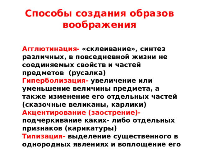 Способы создания образов воображения Агглютинация- «склеивание», синтез различных, в повседневной жизни не соединяемых свойств и частей предметов (русалка) Гиперболизация- увеличение или уменьшение величины предмета, а также изменение его отдельных частей (сказочные великаны, карлики) Акцентирование (заострение)- подчеркивание каких- либо отдельных признаков (карикатуры) Типизация- выделение существенного в однородных явлениях и воплощение его в каком- либо конкретном образе