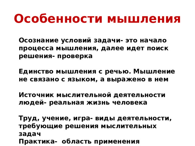 Особенности мышления Осознание условий задачи- это начало процесса мышления, далее идет поиск решения- проверка  Единство мышления с речью. Мышление не связано с языком, а выражено в нем  Источник мыслительной деятельности людей- реальная жизнь человека  Труд, учение, игра- виды деятельности, требующие решения мыслительных задач Практика- область применения результатов мышления