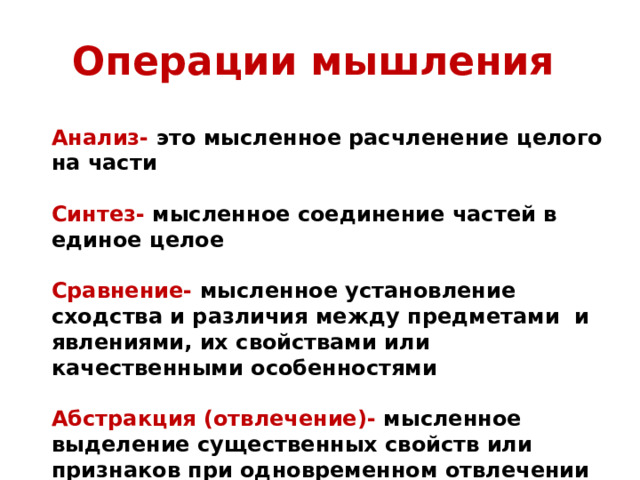 Операции мышления Анализ- это мысленное расчленение целого на части  Синтез- мысленное соединение частей в единое целое  Сравнение- мысленное установление сходства и различия между предметами и явлениями, их свойствами или качественными особенностями  Абстракция (отвлечение)- мысленное выделение существенных свойств или признаков при одновременном отвлечении от несущественных свойств или признаков предметов или явлений