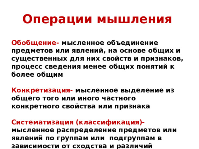 Операции мышления Обобщение- мысленное объединение предметов или явлений, на основе общих и существенных для них свойств и признаков, процесс сведения менее общих понятий к более общим  Конкретизация- мысленное выделение из общего того или иного частного конкретного свойства или признака  Систематизация (классификация)- мысленное распределение предметов или явлений по группам или подгруппам в зависимости от сходства и различий