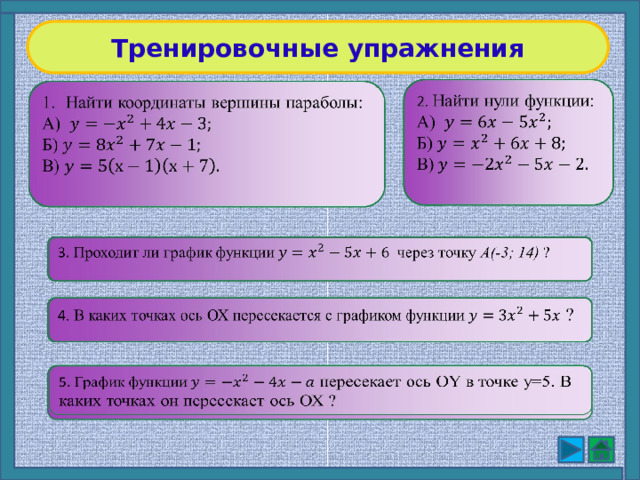 Тренировочные упражнения   2. Найти нули функции:  А) Б) В) Найти координаты вершины параболы:    А) Б) В) 3. Проходит ли график функциичерез точку A(-3; 14) ?   4 . В каких точках ось ОХ пересекается с графиком функции ?   5. График функции пересекает ось ОY в точке y=5. В каких точках он пересекает ось ОХ ?   9